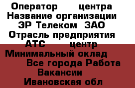 Оператор Call-центра › Название организации ­ ЭР-Телеком, ЗАО › Отрасль предприятия ­ АТС, call-центр › Минимальный оклад ­ 25 000 - Все города Работа » Вакансии   . Ивановская обл.